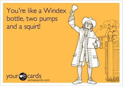 You're like a Windex
bottle, two pumps
and a squirt!