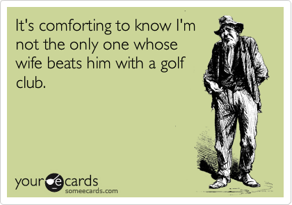 It's comforting to know I'm
not the only one whose
wife beats him with a golf
club.