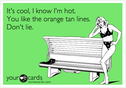 It's cool, I know I'm hot. 
You like the orange tan lines.
Don't lie.