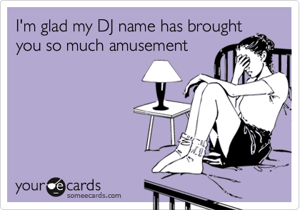 I'm glad my DJ name has brought
you so much amusement 