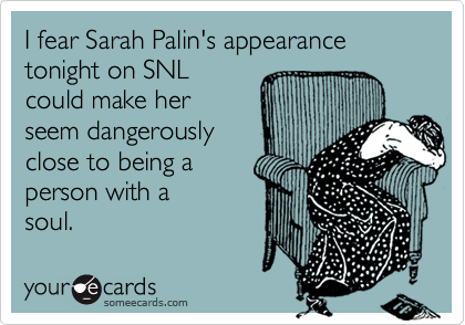 I fear Sarah Palin's appearance 
tonight on SNL
could make her 
seem dangerously
close to being a 
person with a
soul.