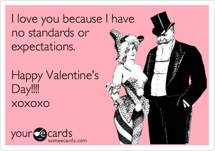 I love you because I have
no standards or
expectations. 

Happy Valentine's
Day!!!!         
xoxoxo