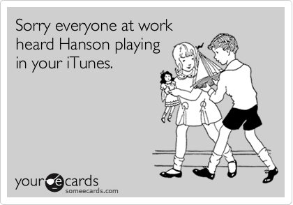 Sorry everyone at workheard Hanson playingin your iTunes.