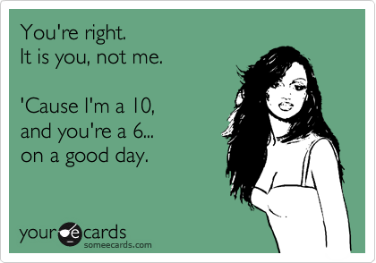 You're right.
It is you, not me.

'Cause I'm a 10,
and you're a 6...
on a good day.