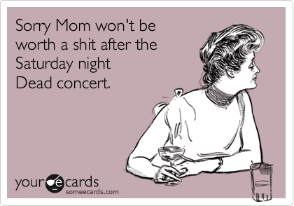 Sorry Mom won't be
worth a shit after the
Saturday night
Dead concert.