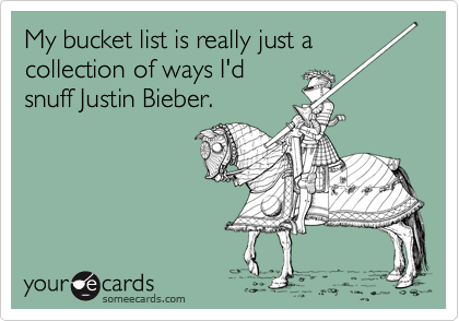My bucket list is really just a
collection of ways I'd
snuff Justin Bieber.