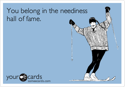 You belong in the neediness 
hall of fame. 
 
 
 