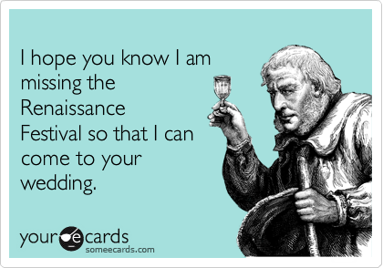 
I hope you know I am
missing the  
Renaissance
Festival so that I can 
come to your
wedding.  