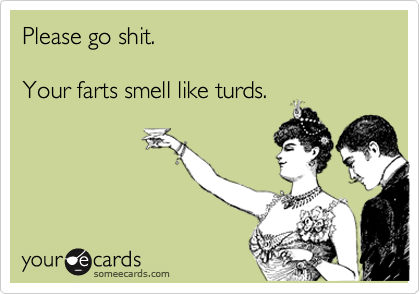 Please go shit.Your farts smell like turds.