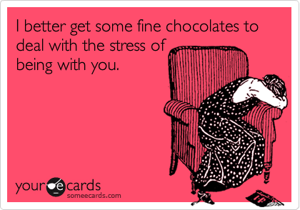 I better get some fine chocolates to deal with the stress of 
being with you.
