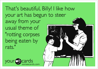That's beautiful, Billy! I like how your art has begun to steer
away from your 
usual theme of
"rotting corpses
being eaten by
rats."