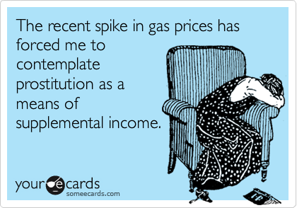 The recent spike in gas prices has forced me to
contemplate
prostitution as a
means of
supplemental income.