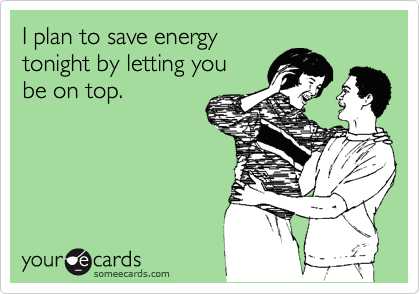 I plan to save energy
tonight by letting you 
be on top.