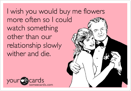 I wish you would buy me flowers more often so I could
watch something
other than our
relationship slowly
wither and die.