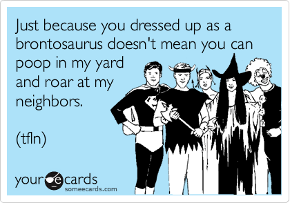 Just because you dressed up as a brontosaurus doesn't mean you can poop in my yard
and roar at my
neighbors.

(tfln) 