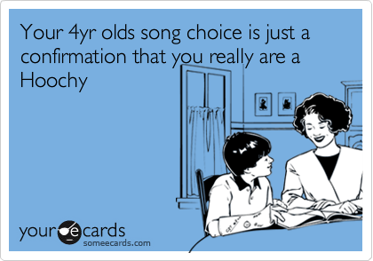 Your 4yr olds song choice is just a confirmation that you really are a Hoochy