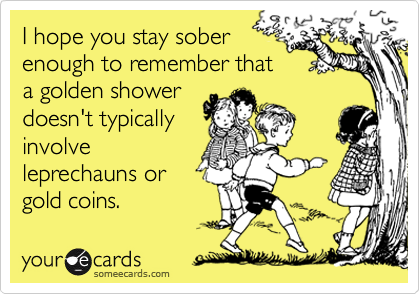 I hope you stay sober
enough to remember that
a golden shower
doesn't typically
involve
leprechauns or
gold coins.
