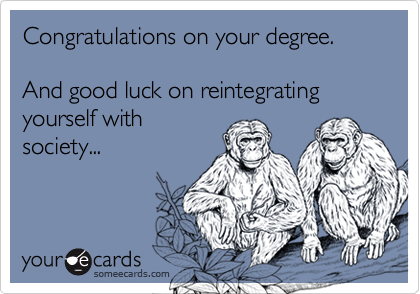 Congratulations on your degree.

And good luck on reintegrating yourself with
society...