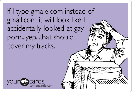If I type gmale.com instead of gmail.com it will look like I
accidentally looked at gay
porn...yep...that should
cover my tracks.