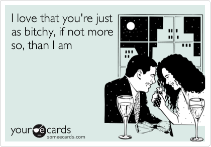 I love that you're justas bitchy, if not moreso, than I am