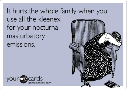 It hurts the whole family when you use all the kleenex
for your nocturnal
masturbatory
emissions.