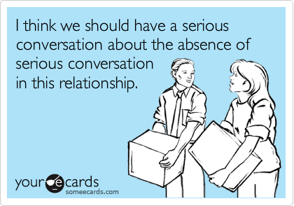 I think we should have a serious conversation about the absence of serious conversation in this relationship.