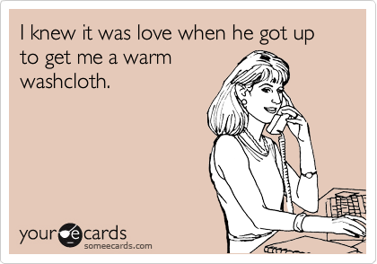 I knew it was love when he got up to get me a warm
washcloth. 