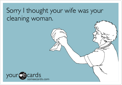Sorry I thought your wife was your cleaning woman.