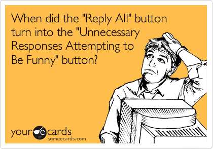 When did the "Reply All" button turn into the "Unnecessary
Responses Attempting to
Be Funny" button? 