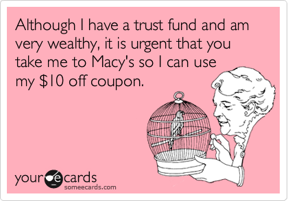 Although I have a trust fund and am very wealthy, it is urgent that you take me to Macy's so I can use
my %2410 off coupon.