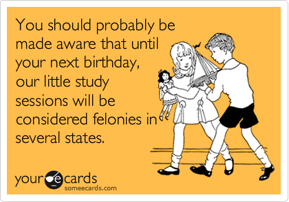 You should probably be
made aware that until
your next birthday,
our little study
sessions will be
considered felonies in
several states.