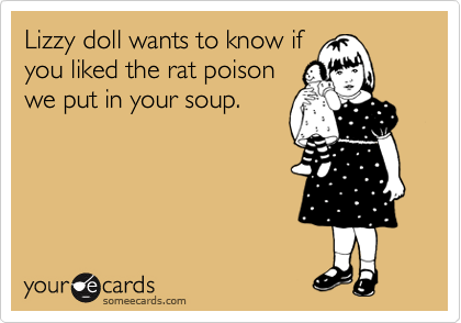 Lizzy doll wants to know if
you liked the rat poison
we put in your soup.