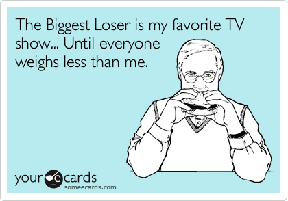 The Biggest Loser is my favorite TV show... Until everyone
weighs less than me.