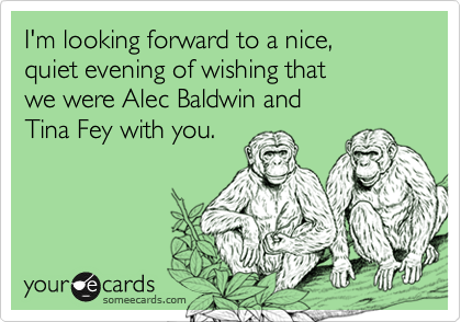 I'm looking forward to a nice, 
quiet evening of wishing that 
we were Alec Baldwin and 
Tina Fey with you.