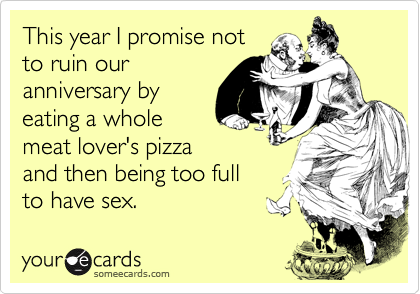 This year I promise not
to ruin our
anniversary by
eating a whole
meat lover's pizza
and then being too full
to have sex.