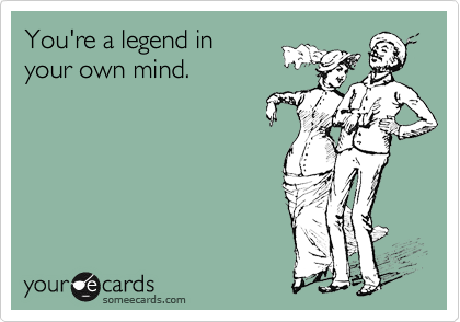 You're a legend in 
your own mind.