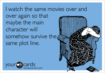 I watch the same movies over and over again so thatmaybe the maincharacter willsomehow survive thesame plot line.
