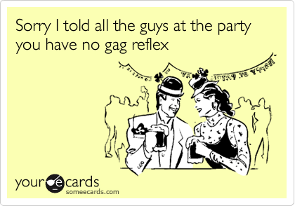Sorry I told all the guys at the party you have no gag reflex