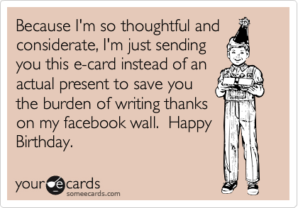 Because I'm so thoughtful and
considerate, I'm just sending
you this e-card instead of an
actual present to save you
the burden of writing thanks
on my facebook wall.  Happy
Birthday.