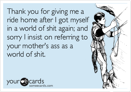 Thank you for giving me aride home after I got myself in a world of shit again; andsorry I insist on referring toyour mother's ass as aworld of shit.