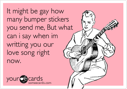 It might be gay howmany bumper stickersyou send me, But whatcan i say when imwritting you ourlove song rightnow.