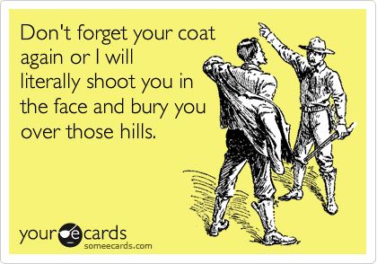 Don't forget your coat
again or I will
literally shoot you in
the face and bury you
over those hills.