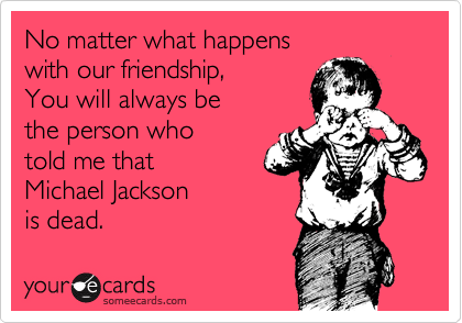 No matter what happens
with our friendship,
You will always be
the person who
told me that
Michael Jackson
is dead.