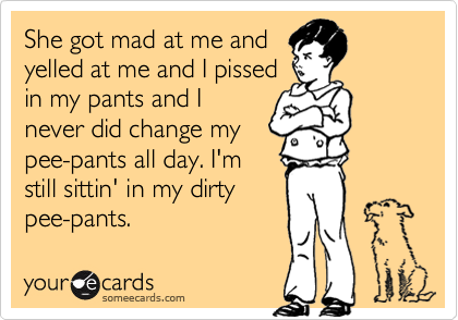 She got mad at me and
yelled at me and I pissed
in my pants and I
never did change my
pee-pants all day. I'm
still sittin' in my dirty
pee-pants.