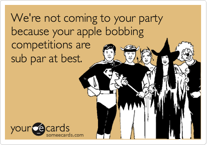 We're not coming to your party because your apple bobbing competitions are
sub par at best.