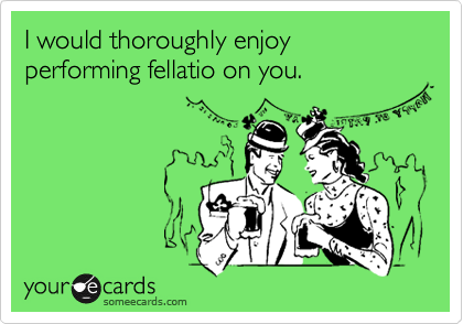 I would thoroughly enjoy performing fellatio on you.