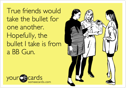 True friends would
take the bullet for
one another.
Hopefully, the
bullet I take is from
a BB Gun.