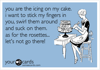 you are the icing on my cake.
i want to stick my fingers in
you, swirl them around
and suck on them.
as for the rosettes...
let's not go there!