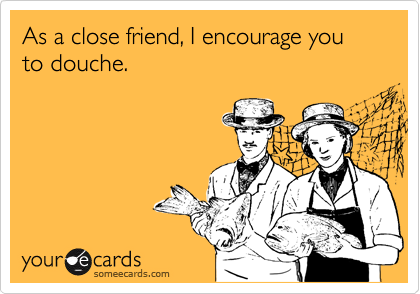 As a close friend, I encourage you to douche.