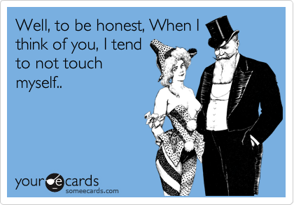 Well, to be honest, When I
think of you, I tend
to not touch
myself..